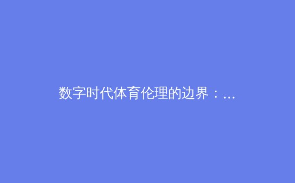 数字时代体育伦理的边界：从AI换脸技术看运动员肖像权保护新挑战