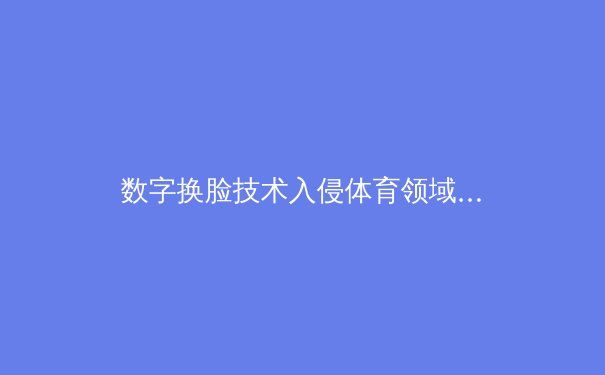 数字换脸技术入侵体育领域：从娱乐工具到竞技伦理的边界挑战 - 2