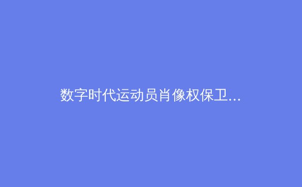 数字时代运动员肖像权保卫战：从球场到法庭的科技博弈 - 2