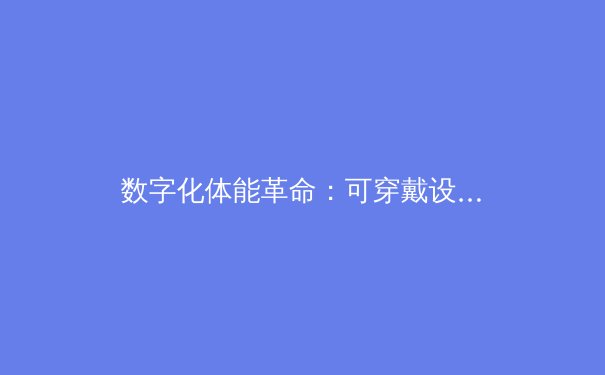 数字化体能革命：可穿戴设备如何重塑职业体育的竞争格局